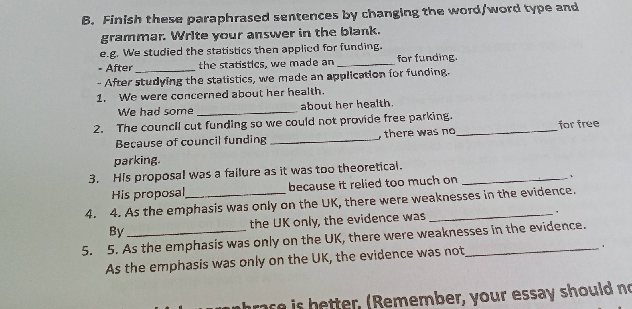 Finish these paraphrased sentences by changing the word/word type and 
grammar. Write your answer in the blank. 
e.g. We studied the statistics then applied for funding. 
- After the statistics, we made an _for funding. 
- After studying the statistics, we made an application for funding. 
1. We were concerned about her health. 
We had some _about her health. 
2. The council cut funding so we could not provide free parking._ 
for free 
Because of council funding _, there was no 
parking. 
3. His proposal was a failure as it was too theoretical._ 
His proposal because it relied too much on 
4. 4. As the emphasis was only on the UK, there were weaknesses in the evidence. 
By the UK only, the evidence was 
。 
5. 5. As the emphasis was only on the UK, there were weaknesses in the evidence. 
As the emphasis was only on the UK, the evidence was not, 
` 
ras e is better. (Remember, your essay should no