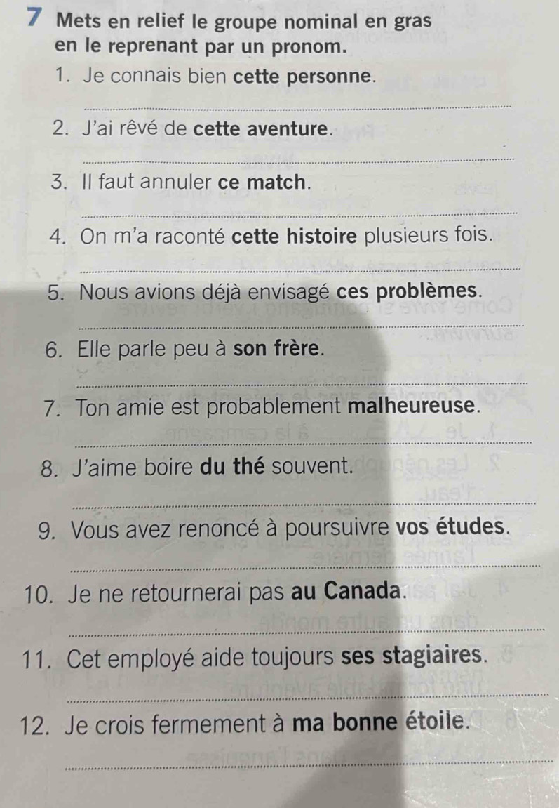 Mets en relief le groupe nominal en gras 
en le reprenant par un pronom. 
1. Je connais bien cette personne. 
_ 
2. J'ai rêvé de cette aventure. 
_ 
3. II faut annuler ce match. 
_ 
4. On m'a raconté cette histoire plusieurs fois. 
_ 
5. Nous avions déjà envisagé ces problèmes. 
_ 
6. Elle parle peu à son frère. 
_ 
7. Ton amie est probablement malheureuse. 
_ 
8. J'aime boire du thé souvent. 
_ 
9. Vous avez renoncé à poursuivre vos études. 
_ 
10. Je ne retournerai pas au Canada. 
_ 
11. Cet employé aide toujours ses stagiaires. 
_ 
12. Je crois fermement à ma bonne étoile. 
_