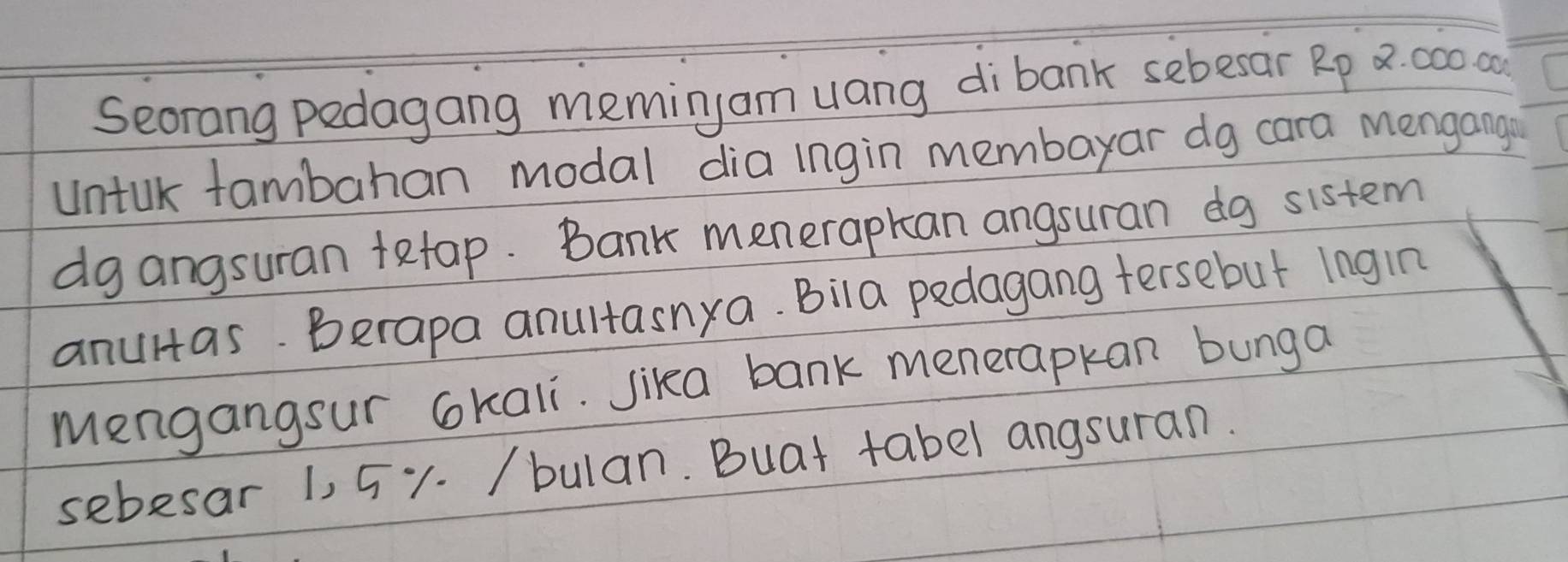 Seorang pedagang meming am uang dibank sebesar Rp x: 000od
Untak fambahan modal dia ingin membayar dg cara mengang 
dg angsuran tetap. Bank menerapkan angsuran dg sistem 
anulas. Berapa anultasnya. Bila pedagang tersebut Ingin 
Mengangsur okali. Jika bank menerapkan bunga 
sebesar 1, 51. /bulan. Buat tabel angsuran.