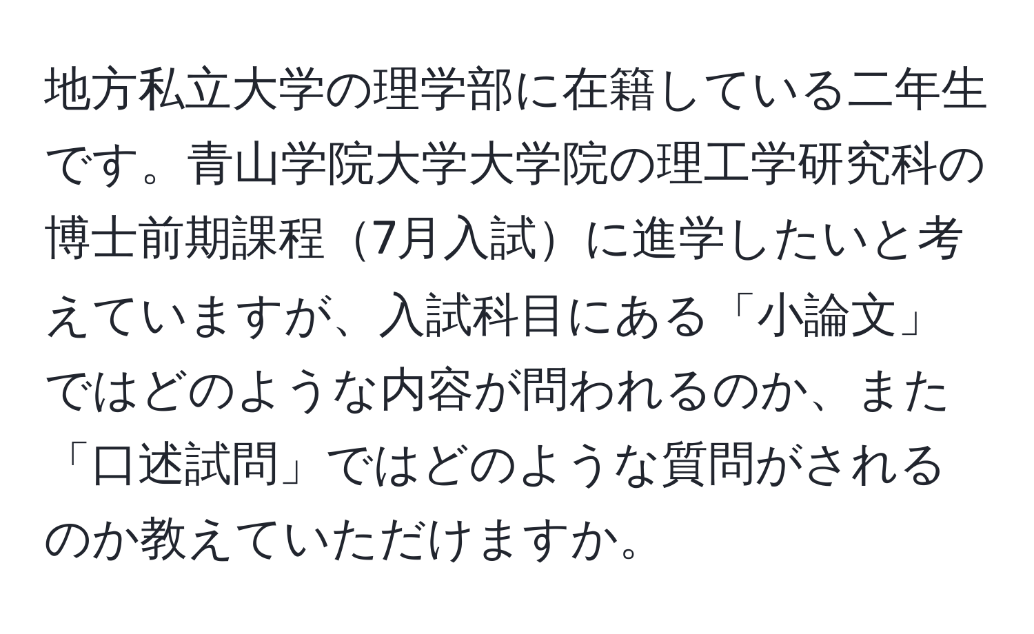 地方私立大学の理学部に在籍している二年生です。青山学院大学大学院の理工学研究科の博士前期課程7月入試に進学したいと考えていますが、入試科目にある「小論文」ではどのような内容が問われるのか、また「口述試問」ではどのような質問がされるのか教えていただけますか。