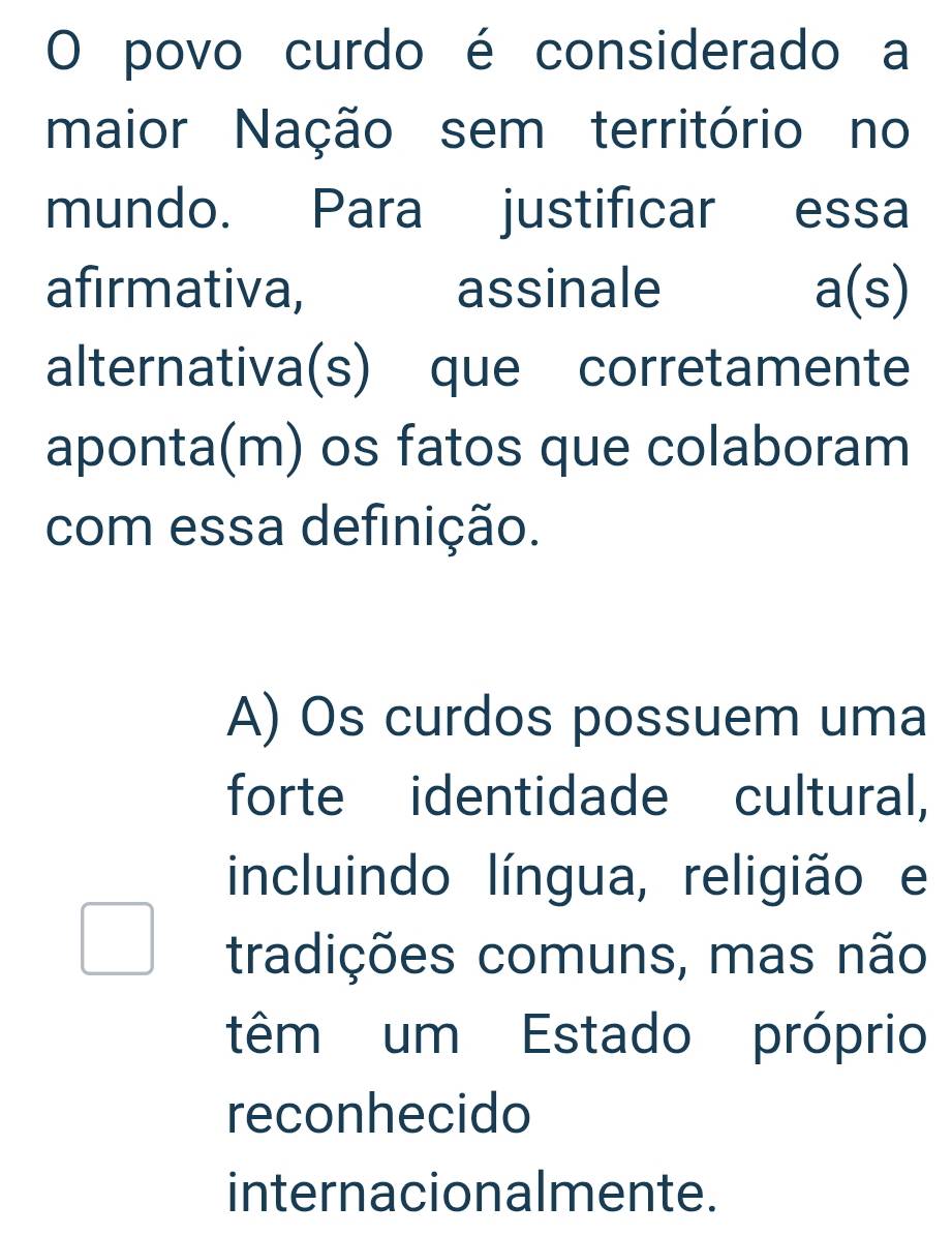 povo curdo é considerado a
maior Nação sem território no
mundo. Para justificar essa
afirmativa, assinale a(s) 
alternativa(s) que corretamente
aponta(m) os fatos que colaboram
com essa definição.
A) Os curdos possuem uma
forte identidade cultural,
incluindo língua, religião e
tradições comuns, mas não
têm um Estado próprio
reconhecido
internacionalmente.