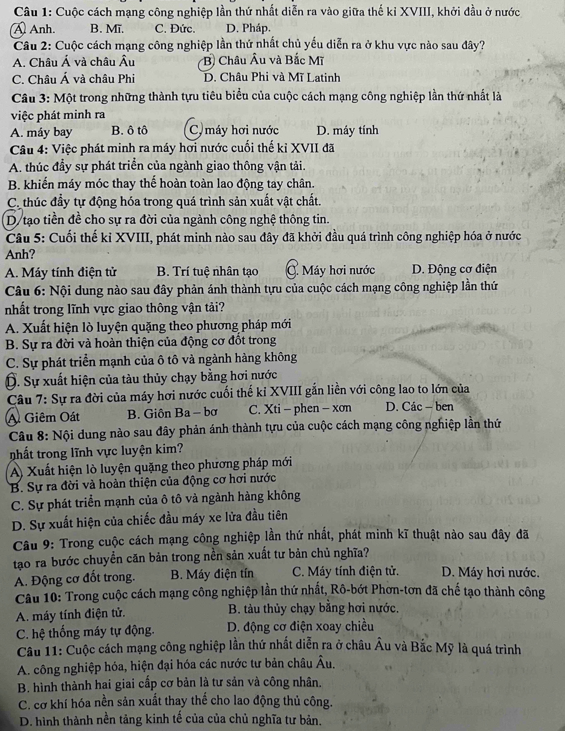 Cuộc cách mạng công nghiệp lần thứ nhất diễn ra vào giữa thế kỉ XVIII, khởi đầu ở nước
A Anh. B. Mĩ. C. Đức. D. Pháp.
Câu 2: Cuộc cách mạng công nghiệp lần thứ nhất chủ yếu diễn ra ở khu vực nào sau đây?
A. Châu Á và châu Âu B Châu Âu và Bắc Mĩ
C. Châu Á và châu Phi D. Châu Phi và Mĩ Latinh
Câu 3: Một trong những thành tựu tiêu biểu của cuộc cách mạng công nghiệp lần thứ nhất là
việc phát minh ra
A. máy bay B. ô tô C) máy hơi nước D. máy tính
Câu 4: Việc phát minh ra máy hơi nước cuối thế kỉ XVII đã
A. thúc đầy sự phát triển của ngành giao thông vận tải.
B. khiến máy móc thay thế hoàn toàn lao động tay chân.
C. thúc đấy tự động hóa trong quá trình sản xuất vật chất.
D/tạo tiền đề cho sự ra đời của ngành công nghệ thông tin.
Câu 5: Cuối thế kỉ XVIII, phát minh nào sau đây đã khởi đầu quá trình công nghiệp hóa ở nước
Anh?
A. Máy tính điện tử B. Trí tuệ nhân tạo C. Máy hơi nước D. Động cơ điện
Câu 6: Nội dung nào sau đây phản ánh thành tựu của cuộc cách mạng công nghiệp lần thứ
nhất trong lĩnh vực giao thông vận tải?
A. Xuất hiện lò luyện quặng theo phương pháp mới
B. Sự ra đời và hoàn thiện của động cơ đốt trong
C. Sự phát triển mạnh của ô tô và ngành hàng không
D. Sự xuất hiện của tàu thủy chạy bằng hơi nước
Cầu 7: Sự ra đời của máy hơi nước cuối thế kỉ XVIII gắn liền với công lao to lớn của
A Giêm Oát B. Giôn Ba - bơ C. Xti - phen - xơn D. Các - ben
Câu 8: Nội dung nào sau đây phản ánh thành tựu của cuộc cách mạng công nghiệp lần thứ
nhất trong lĩnh vực luyện kim?
A) Xuất hiện lò luyện quặng theo phương pháp mới
B. Sự ra đời và hoàn thiện của động cơ hơi nước
C. Sự phát triển mạnh của ô tô và ngành hàng không
D. Sự xuất hiện của chiếc đầu máy xe lửa đầu tiên
Câu 9: Trong cuộc cách mạng công nghiệp lần thứ nhất, phát minh kĩ thuật nào sau đây đã
tạo ra bước chuyền căn bản trong nền sản xuất tư bản chủ nghĩa?
A. Động cơ đốt trong. B. Máy điện tín C. Máy tính điện tử. D. Máy hơi nước.
Câu 10: Trong cuộc cách mạng công nghiệp lần thứ nhất, Rô-bớt Phơn-tơn đã chế tạo thành công
A. máy tính điện tử.  B. tàu thủy chạy bằng hơi nước.
C. hệ thống máy tự động. D. động cơ điện xoay chiều
Câu 11: Cuộc cách mạng công nghiệp lần thứ nhất diễn ra ở châu Âu và Bắc Mỹ là quá trình
A. công nghiệp hóa, hiện đại hóa các nước tư bản châu Âu.
B. hình thành hai giai cấp cơ bản là tư sản và công nhân.
C. cơ khí hóa nền sản xuất thay thế cho lao động thủ công.
D. hình thành nền tảng kinh tế của của chủ nghĩa tư bản.