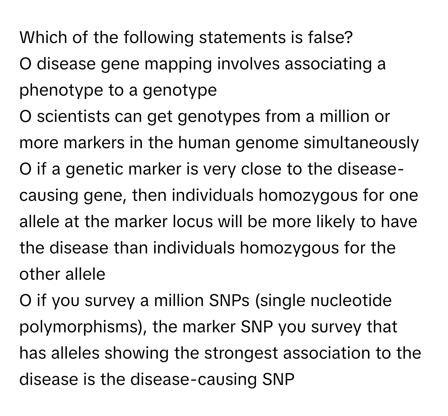 Which of the following statements is false?
O disease gene mapping involves associating a phenotype to a genotype
O scientists can get genotypes from a million or more markers in the human genome simultaneously
O if a genetic marker is very close to the disease-causing gene, then individuals homozygous for one allele at the marker locus will be more likely to have the disease than individuals homozygous for the other allele
O if you survey a million SNPs (single nucleotide polymorphisms), the marker SNP you survey that has alleles showing the strongest association to the disease is the disease-causing SNP