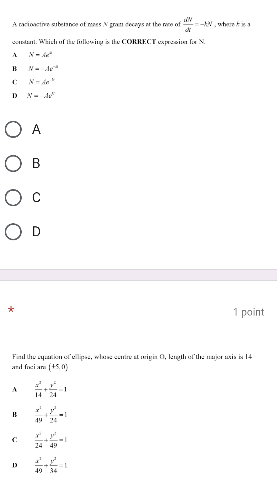 A radioactive substance of mass N gram decays at the rate of  dN/dt =-kN , where k is a
constant. Which of the following is the CORRECT expression for N.
A N=Ae^(kt)
B N=-Ae^(-kt)
C N=Ae^(-kt)
D N=-Ae^(kt)
A
B
C
D
1 point
Find the equation of ellipse, whose centre at origin O, length of the major axis is 14
and foci are (± 5,0)
A  x^2/14 + y^2/24 =1
B  x^2/49 + y^2/24 =1
C  x^2/24 + y^2/49 =1
D  x^2/49 + y^2/34 =1