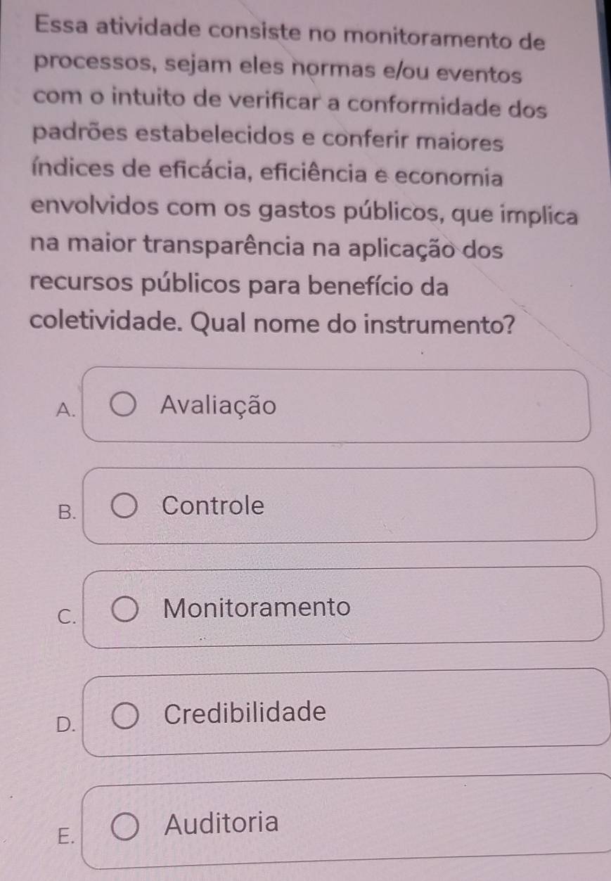 Essa atividade consiste no monitoramento de
processos, sejam eles normas e/ou eventos
com o intuito de verificar a conformidade dos
padrões estabelecidos e conferir maiores
índices de eficácia, eficiência e economia
envolvidos com os gastos públicos, que implica
na maior transparência na aplicação dos
recursos públicos para benefício da
coletividade. Qual nome do instrumento?
A. Avaliação
B.
Controle
C.
Monitoramento
D.
Credibilidade
E.
Auditoria