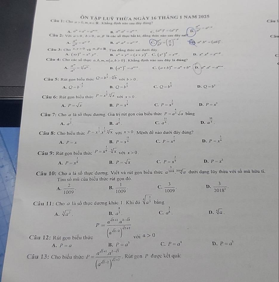 Ôn tập luỹ thừa ngày 16 tháng 1 nam 2025
Câu 1: Cho a>0,m,n∈ R Khẳng định nào sau đây đùng? Câu 1
A. a^m+a^n=a^(m+n) B. a^ma^n=a^(m-n) C. (a^n)^n=(a^n)^n D.  d^m/d^n =a^(e-a)
Câu 2: Với a>0,b>0 , α , / là các số thực bắt ki, đẳng thức nào sau đây sait
Câu
A.  a^m/a^p =a^(m-p) B. a^(alpha)a^(beta)=a^(alpha +beta). C ) a^n/b^n =( a/b )^n-p a^nb^n=(ab)^n
Câu 3: Cho x,y>0 và alpha ,beta ∈ R Tìm đẳng thức sai dưới đây
A. (xy)^n=x^ny^n. B. x^n+y^n=(x+y)^n. C. (x^(alpha)end(pmatrix)^(beta)=x^(alpha p). D. x^nx^5=x^(n+p). C
Câu 4: Cho các số thực a, b,m,n(a,b>0). Khẳng định nào sau đãy là đúng?
A.  a^m/a^n =sqrt[n](a^m). B. (a^m)^n=a^(m+n). C. (a+b)^m=a^m+b^m D. a^md^n=a^(m+n)
Câu 5: Rút gọn biểu thức Q=b^(frac 5)3:sqrt[3](b)voib>0.
D Q=b^(-frac 4)3 B. Q=b^(frac 4)3 C. Q=b^(frac 5)9 D. Q=b^2
Câu 6: Rút gọn biểu thức P=x^(frac 1)3.sqrt[6](x) vhat Oi x>0.
A. P=sqrt(x) B. P=x^(frac 1)8 C. P=x^(frac 1)9 D. P=x^2
Câu 7: Cho a là số thực dương. Giá trị rút gọn của biểu thức P=a^(frac 4)3sqrt(a) bǎng
A. a^(frac 7)3. a^(frac 5)6. C. a^(frac 11)6. D. a^(frac 10)3.
B.
Câu 8: Cho biểu thức P=x^(frac 1)2x^(frac 1)3.sqrt[6](x) với x>0 Mệnh đề nào dưới đây đúng?
A. P=x B. P=x^(frac 11)6 C. P=x^(frac 7)6 D. P=x^(frac 5)6
Câu 9: Rút gọn biểu thức P=x^(frac 1)6· sqrt[3](x)voix>0.
A. P=x^(frac 1)8 B. P=sqrt(x) C. P=x^(frac 2)9 D. P=x^2
Câu 10: Cho a là số thực dương. Viết và rút gọn biểu thức a^(frac 3)2018_ sqrt[2018](a) dưới dạng lũy thừa với số mũ hữu tỉ
Tim số mũ của biểu thức rút gọn đó.
A.  2/1009 .  1/1009 . C.  3/1009 . D.  3/2018^2 .
B.
Câu 11: Cho a là số thực dương khác 1. Khi đó sqrt[4](a^(frac 2)3) bằng
B. a^(frac 8)3.
D.
A. sqrt[3](a^2). C. a^(frac 3)8. sqrt[6](a).
P=frac a^(sqrt(3)+1)· a^(2-sqrt(3))(a^(sqrt(2)-2))^sqrt(2)+2
Câu 12: Rút gọn biểu thức với a>0
A. P=a
B. P=a^3 C. P=a^4 D. P=a^5
Câu 13: Cho biểu thức P=frac a^(sqrt(x)+1)· a^(2-sqrt(5))(a^(sqrt(x)-2))^sqrt(x)+2 Rút gon P được kết quả:
