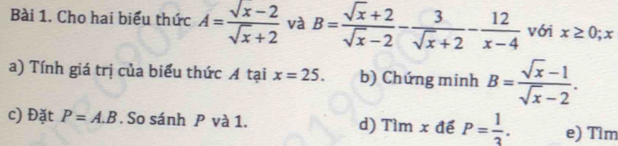 Cho hai biểu thức A= (sqrt(x)-2)/sqrt(x)+2  và B= (sqrt(x)+2)/sqrt(x)-2 - 3/sqrt(x)+2 - 12/x-4  với x≥ 0; x
a) Tính giá trị của biểu thức A tại x=25. b) Chứng minh B= (sqrt(x)-1)/sqrt(x)-2 . 
c) Đặt P=A.B. So sánh P và 1. d) Tìm x để P= 1/3 . e) Tìm