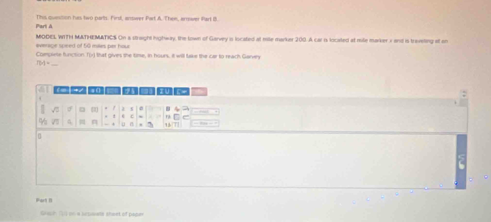 This question has two parts. First, answer Part A. Then, answer Part B. 
Pari A 
MODEL WITH MATHEMATICS On a straight highway, the lown of Garvey is located at mile marker 200. A car is located at mile marker x and is traveling at eo 
average speed of 50 miles per hour
Compiete function. T(x) that gives the time, in hours, it will take the car to reach Garvey
T(x)=
cmm dà [B]s] zu 
. 
sqrt(□ ) 0° [≡ 2 s B a 
x ± e C ~ Th 
% a 4 u n π 15 = = 
Part B 
Gueh () on a sepaiats sheet of paper