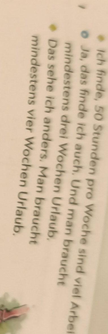 Ich finde, 50 Stunden pro Woche sind viel Arbe 
Ja, das finde ich auch. Und man braucht 
mindestens drei Wochen Urlaub. 
Das sehe ich anders. Man braucht 
mindestens vier Wochen Urlaub.