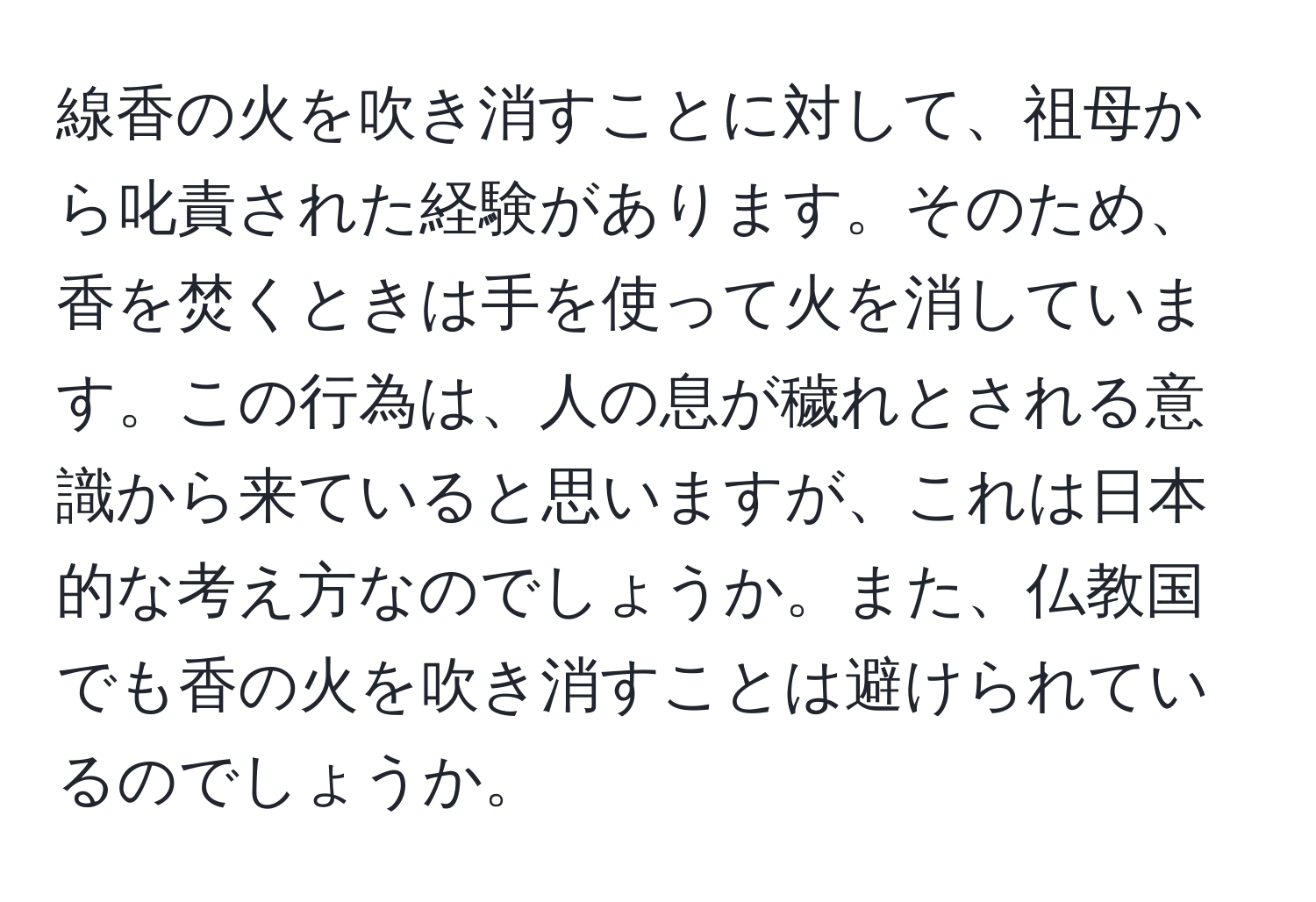 線香の火を吹き消すことに対して、祖母から叱責された経験があります。そのため、香を焚くときは手を使って火を消しています。この行為は、人の息が穢れとされる意識から来ていると思いますが、これは日本的な考え方なのでしょうか。また、仏教国でも香の火を吹き消すことは避けられているのでしょうか。