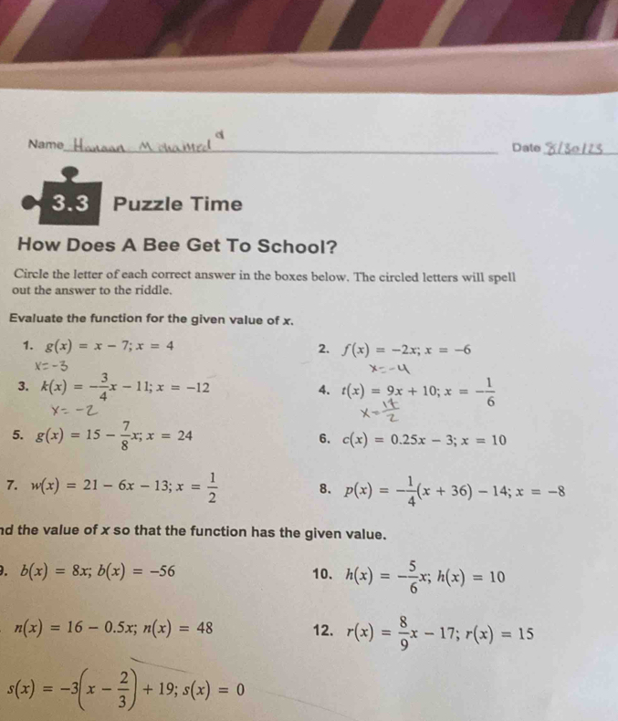 a 
Name_ 
Date_ 
3.3 Puzzle Time 
How Does A Bee Get To School? 
Circle the letter of each correct answer in the boxes below. The circled letters will spell 
out the answer to the riddle. 
Evaluate the function for the given value of x. 
1. g(x)=x-7; x=4 2. f(x)=-2x; x=-6
3. k(x)=- 3/4 x-11; x=-12 4. t(x)=9x+10; x=- 1/6 
5. g(x)=15- 7/8 x; x=24 6. c(x)=0.25x-3; x=10
7. w(x)=21-6x-13; x= 1/2  p(x)=- 1/4 (x+36)-14; x=-8
8. 
nd the value of x so that the function has the given value. 
. b(x)=8x; b(x)=-56 10. h(x)=- 5/6 x; h(x)=10
n(x)=16-0.5x; n(x)=48 12. r(x)= 8/9 x-17; r(x)=15
s(x)=-3(x- 2/3 )+19; s(x)=0