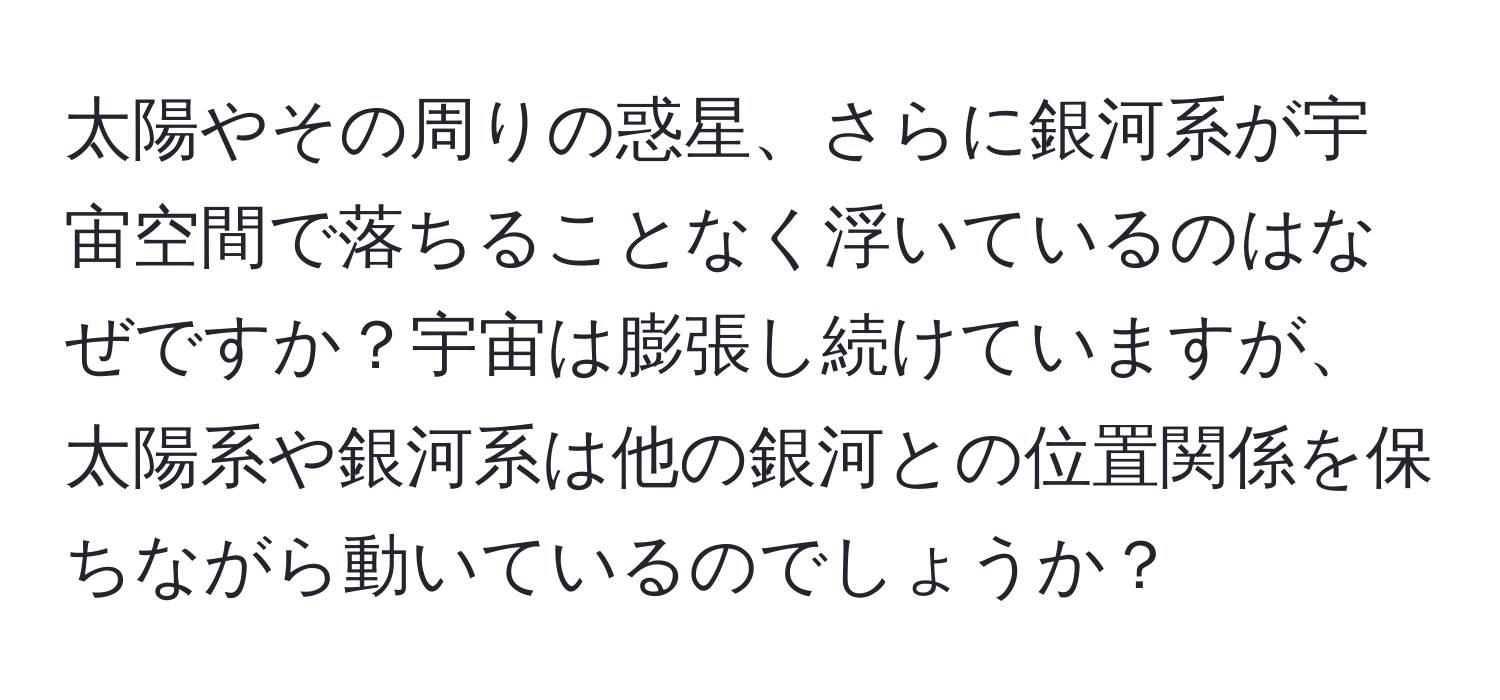 太陽やその周りの惑星、さらに銀河系が宇宙空間で落ちることなく浮いているのはなぜですか？宇宙は膨張し続けていますが、太陽系や銀河系は他の銀河との位置関係を保ちながら動いているのでしょうか？