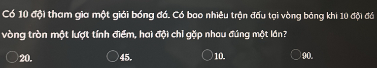 Có 10 đội tham gia một giải bóng đá. Có bao nhiêu trận đấu tại vòng bảng khi 10 đội đá
vòng tròn một lượt tính điểm, hai đội chỉ gặp nhau đúng một lần?
20. 45. 10. 90.