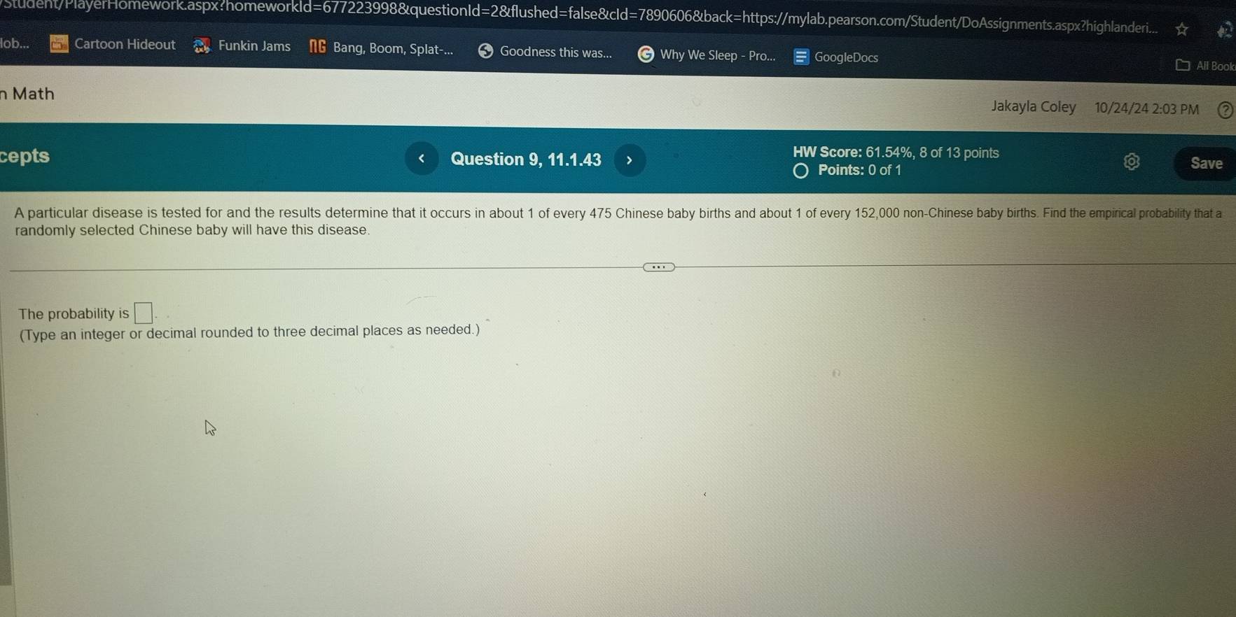 Student/PlayerHomework.aspx:homeworkld=677223998&questionId=2&flushed=false&cId=7890606&back=https://mylab.pearson.com/Student/DoAssignments.aspx?highlanderi. 
lob... Cartoon Hideout Funkin Jams Bang, Boom, Splat-... Goodness this was... Why We Sleep - Pro.. GoogleDocs All Book 
n Math Jakayla Coley 10/24/24 2:03 PM 
HW Score: 61.54%, 8 of 13 points 
cepts Question 9, 11.1.43 > Save 
Points: 0 of 1 
A particular disease is tested for and the results determine that it occurs in about 1 of every 475 Chinese baby births and about 1 of every 152,000 non-Chinese baby births. Find the empirical probability that a 
randomly selected Chinese baby will have this disease. 
The probability is □ 
(Type an integer or decimal rounded to three decimal places as needed.)