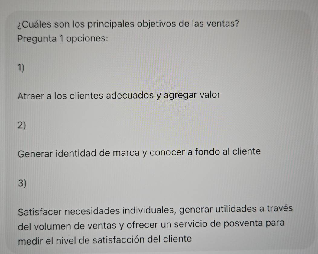 ¿Cuáles son los principales objetivos de las ventas?
Pregunta 1 opciones:
1)
Atraer a los clientes adecuados y agregar valor
2)
Generar identidad de marca y conocer a fondo al cliente
3)
Satisfacer necesidades individuales, generar utilidades a través
del volumen de ventas y ofrecer un servicio de posventa para
medir el nivel de satisfacción del cliente