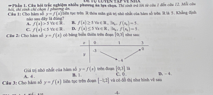 Để tự luyen tap về nha
*Phần 1. Câu hỏi trắc nghiệm nhiều phương án lựa chọn. Thí sinh trả lời từ câu 1 đến cầu 12. Mỗi câu
hỏi, thí sinh chỉ chọn 1 phương án.
Câu 1: Cho hàm số y=f(x) liên tục trên R thỏa mãn giá trị nhỏ nhất của hàm số trên R là 5. Khằng định
nào sau đây là đúng?
A. f(x)>5forall x∈ R. B. f(x)≥ 5forall x∈ R, exists x_0, f(x_0)=5.
C. f(x)<5forall x∈ R. D. f(x)≤ 5forall x∈ R, exists x_0, f(x_0)=5. 
Câu 2: Cho hàm số y=f(x) có bảng biến thiên trên đoạn [0;3] như sau:
Giá trị nhỏ nhất của hàm số y=f(x) trên đoạn [0;3]13
C. 0.
A. 4. B. 1. D. -4 、
Câu 3: Cho hàm số y=f(x) liên tục trên đoạn [-1;2] và có đồ thị như hình vẽ sau
-4 -