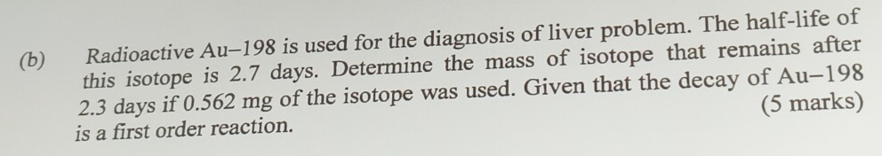 Radioactive Au-198 is used for the diagnosis of liver problem. The half-life of 
this isotope is 2.7 days. Determine the mass of isotope that remains after
2.3 days if 0.562 mg of the isotope was used. Given that the decay of Au-198
is a first order reaction. (5 marks)