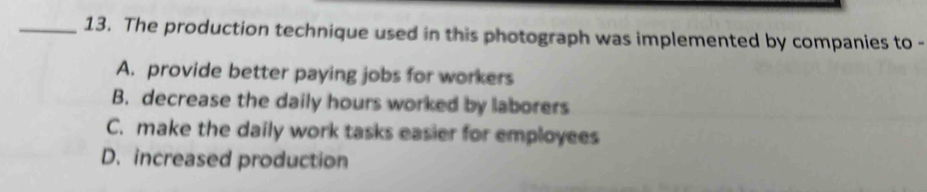 The production technique used in this photograph was implemented by companies to -
A. provide better paying jobs for workers
B. decrease the daily hours worked by laborers
C. make the daily work tasks easier for employees
D. increased production