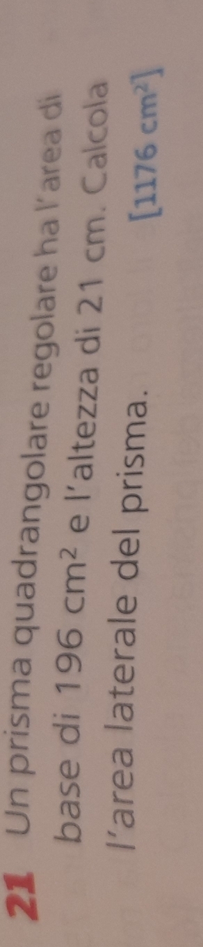Un prisma quadrangolare regolare ha l´area di 
base di 196cm^2 e |' altezza di 21 cm. Calcola 
area laterale del prisma. [1176cm^2]