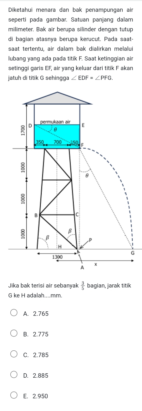 Diketahui menara dan bak penampungan air
seperti pada gambar. Satuan panjang dalam
milimeter. Bak air berupa silinder dengan tutup
di bagian atasnya berupa kerucut. Pada saat-
saat tertentu, air dalam bak dialirkan melalui
lubang yang ada pada titik F. Saat ketinggian air
setinggi garis EF, air yang keluar dari titik F akan
jatuh di titik G sehingga ∠ EDF=∠ PFG.
G
Jika bak terisi air sebanyak  3/5  bagian, jarak titik
G ke H adalah....mm.
A. 2.765
B. 2.775
C. 2.785
D. 2.885
E. 2.950