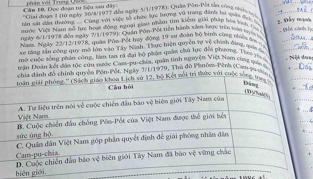 phán với Trung Quốc. 
_ 
Câu 10. Đọc đoạn tư liệu sau đây: 
*Giai đoạn 1 (từ ngày 30/4/1977 đến ngày 5/1/1978): Quân Pôn-Pốt tấn công nhiều tuyển _ 
tàn sát dân thường ... Cùng với việc tổ chức lực lượng vũ trang đánh lui quân địch, Đá _2. Đẩy mạnh 
nước Việt Nam nỗ lực hoạt động ngoại giao nhằm tìm kiếm giải pháp hòa bình. Giai Bối cảnh lịc 
ngày 6/1/1978 đến ngày 7/1/1979): Quân Pôn-Pốt tiến hành xâm lược trên toàn tuyến biê 
Nam. Ngày 22/12/1978, quân Pôn-Pốt huy động 19 sư đoàn bộ binh cùng nhiều đơn vị_ 
xe tăng tấn công quy mô lớn vào Tây Ninh. Thực hiện quyền tự vệ chính đáng, quân dân 
mở cuộc tổng phản công, làm tan rã đại bộ phận quân chủ lực đối phương. Theo yêu cản_ 
Đ rận Đoàn kết dân tộc cứu nước Cam-pu-chia, quân tình nguyện Việt Nam cùng quân dâng Nội dun 
yền Pôn-Pốt. Ngày 7/1/1979, Thủ đô Phnôm-Pênh (Cam-pu-chi 
. 

biê