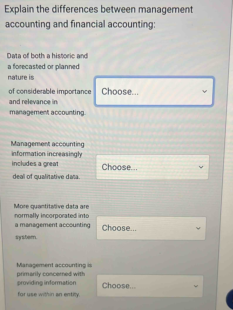 Explain the differences between management 
accounting and financial accounting: 
Data of both a historic and 
a forecasted or planned 
nature is 
of considerable importance Choose... 
and relevance in 
management accounting. 
Management accounting 
information increasingly 
includes a great Choose... 
deal of qualitative data. 
More quantitative data are 
normally incorporated into 
a management accounting Choose... 
system. 
Management accounting is 
primarily concerned with 
providing information Choose... 
for use within an entity.