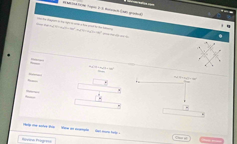 savvasrealize.com 
REMEDIATION: Topic 2-2: Reteach (LMS graded)
90%
Use the diagram to the right to write a flow proof for the following 
Given that m∠ 10+m∠ 5=180°, m∠ 10+m∠ 3=180° , prove that d||b and r|c. 
Statement m∠ 10+m∠ 5=180°
Reason 
Given 
Statement 
Reason
m∠ 10+m∠ 3=180°
Givan 
Statement 
Reason 
' 
Help me solve this View an example Get more help - 
Clear all Gheak anoures 
Raview Progress