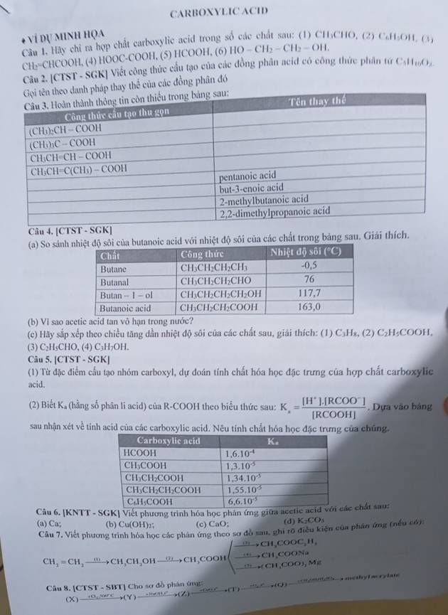 CARBOXYLIC ACID
ví dụ minh họa
Cầu 1. Hãy chi m hợp chất carboxylic acid trong số các chất sau: (1) CH₃CHO, (2) 6 CH_3OH,Cl_3
CH₂=CHCOOH, (4) HOOC-COOH, (5) HCOOH, (6) HO-CH_2-CH_2-OH.
Cầu 2. [CTST - SGK] Viết công thức cầu tạo của các đồng phân acid có công thức phân tứ C 11_10O_2
pháp thay thể của các đồng phân đó
Câu 4, |CTST· SGK|
(a) So sánh  acid với nhiệt độ sôi của các chất trong bảng sau. Giải thích.
(b) Vi sao acetic acid tan vô hạn trong nước?
(c) Hãy sắp xếp theo chiều tăng dần nhiệt độ sôi của các chất sau, giải thích: (1) C₃H₃, (2) C₂H₃COOH,
(3) C₂H₅CHO, (4) C₃H₇OH.
Câu 5. [CTST - SGK]
(1) Từ đặc điểm cầu tạo nhóm carboxyl, dự đoán tính chất hóa học đặc trưng của hợp chất carboxylic
acid.
(2) Biết K, (hằng số phân li acid) của R-COOH theo biểu thức sau: K_a= ([H^+].[RCOO^-])/[RCOOH] . Dựa vào bảng
sau nhận xét về tính acid của các carboxylic acid. Nêu tính chất hóa học đặc trưng của chúng.
Câu 6. [KNTT - SGK] Viết phương trình hóa học phản ứng giữa aác chất sau:
(a) Ca; (b) Cu(OH)_2 (c) CaO: (d) K_2CO_3
Câu 7, Viết phương trình hóa học các phân ứng theo sơ đồ sau, ghi rõ điều kiện của phân ứng (nếu có):
CH_3=CH_2xrightarrow (H,CH_3OHxrightarrow CH_3COOHxrightarrow ,CHCH_3COOHCH_2CH_3COOH
Câu 8. [CTST - SBT] Cho sơ đồ phân ứng (X)xrightarrow +C_1,SiPC,(Y)xrightarrow -He^c,(Z)(Z)xrightarrow -(M+C),_ -(u+C),(O)-^c methy l acry late