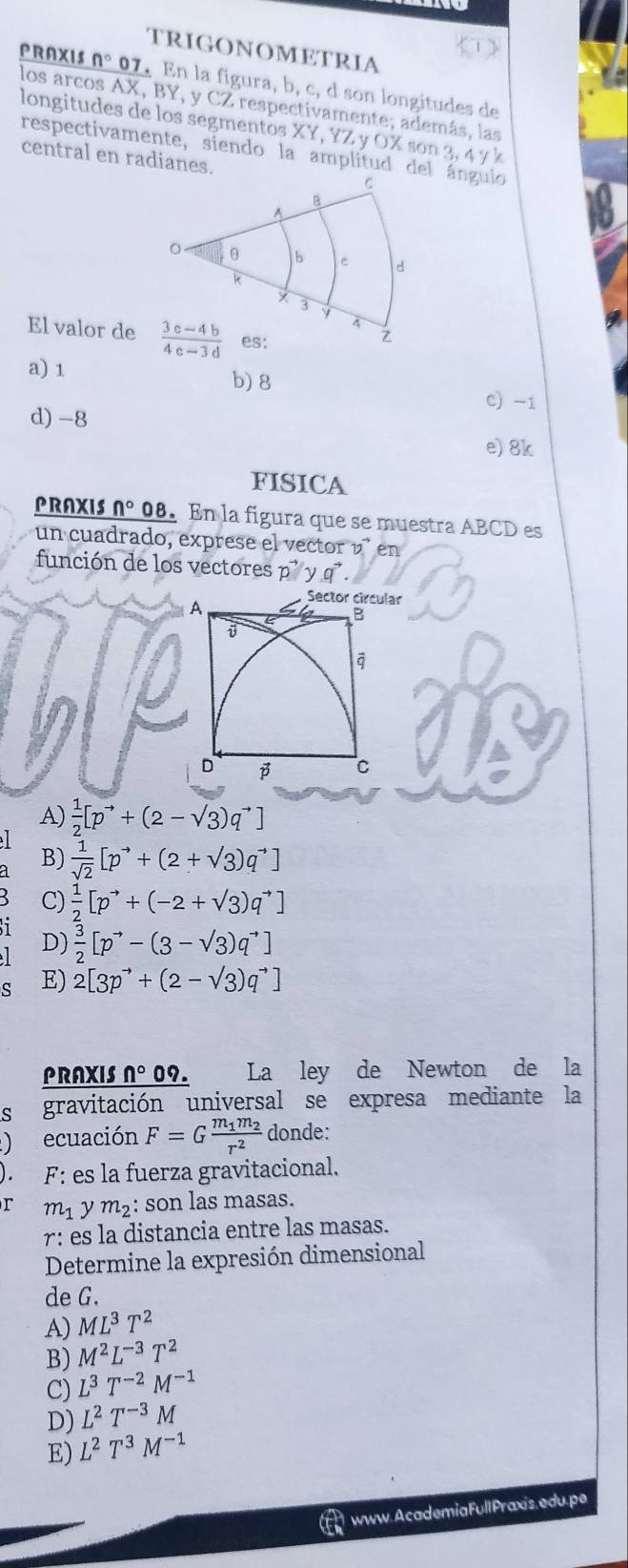 trigonometria
PRAXIS n° 07. En la figura, b, c, d son longitudes de
los arcos AX, BY, y CZ respectivamente; además, las
longitudes de los segmentos XY, YZ y O  X  so 3,4^,/_6
respectivamente, siendo la amplitud del ángulo
central en radianes.
El valor de
a) 1
b) 8 C) -1
d) -8
e) 8k
FISICA
PRAXIS n° 08. En la figura que se muestra ABCD es
un cuadrado, exprese el vector n en
función de los vectores p' y q .
ar
A)  1/2 [p^(to)+(2-sqrt(3))q^(to)]
B)  1/sqrt(2) [p^(to)+(2+sqrt(3))q^(to)]
C)  1/2 [p^(to)+(-2+sqrt(3))q^(to)]
1  3/2 [p^(to)-(3-sqrt(3))q^(to)]
D)
ς E) 2[3p^(to)+(2-sqrt(3))q^(to)]
PRAXIS n° 09. La ley de Newton de la
s gravitación universal se expresa mediante la
) ecuación F=Gfrac m_1m_2r^2 donde:
L F: es la fuerza gravitacional.
r m_1 y m_2 : son las masas.
r : es la distancia entre las masas.
Determine la expresión dimensional
de G.
A) ML^3T^2
B) M^2L^(-3)T^2
C) L^3T^(-2)M^(-1)
D) L^2T^(-3)M
E) L^2T^3M^(-1)
www. Academia Full Praxis. edu. pe