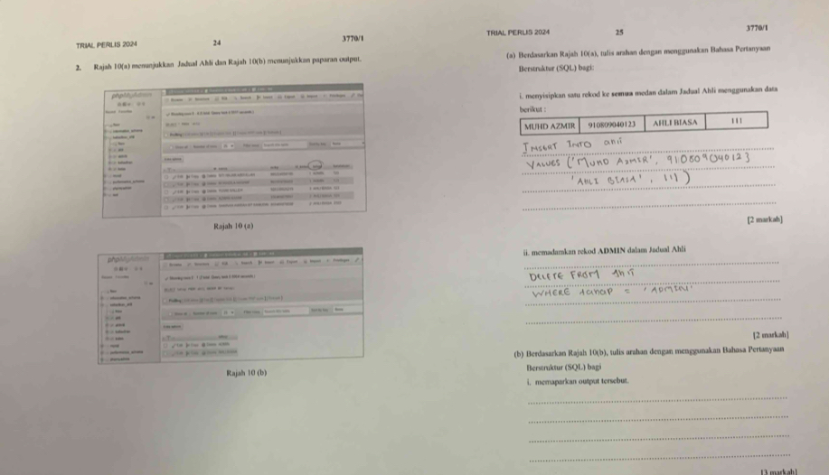 TRIAL PERLIS 2024 24 3770/1 TRIAL PERLIS 2024 25
3770/1 
2. Rajah 10(a) menunjukkan Jadual Ahli dan Rajah 10(b) menunjukkan paparan output. (a) Berdasarkan Rajah 10(a), tulis arahan dengan menggunakan Bahasa Pertanyaan 
Berstruktur (SQL) bagi: 
i. menyisipkan satu rekod ke semua medan dalam Jadual Ahli menggunakan data 
berikut : 
MUHD AZMIR 910809040123 AHLI BIASA 1'1 
_ 
_ 
_ 
_ 
[2 markah] 
ii. memadamkan rekod ADMIN dalam Jadual Ahli 
_ 
_ 
_RE ACCP = 
_ 
[2 markah] 
(b) Berdasarkan Rajal 10(b), tulis arahan dengan menggunakan Bahasa Pertanyaan 
Berstruktur (SQL) bagi 
i memaparkan output tersebut. 
_ 
_ 
_ 
_