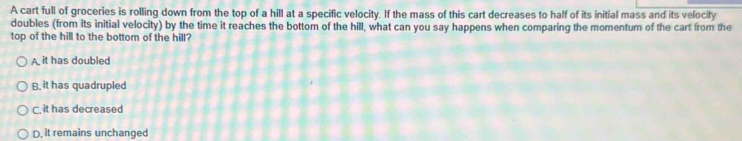 A cart full of groceries is rolling down from the top of a hill at a specific velocity. If the mass of this cart decreases to half of its initial mass and its velocity
doubles (from its initial velocity) by the time it reaches the bottom of the hill, what can you say happens when comparing the momentum of the cart from the
top of the hill to the bottom of the hill?
A. it has doubled
B. it has quadrupled
C. it has decreased
D, it remains unchanged