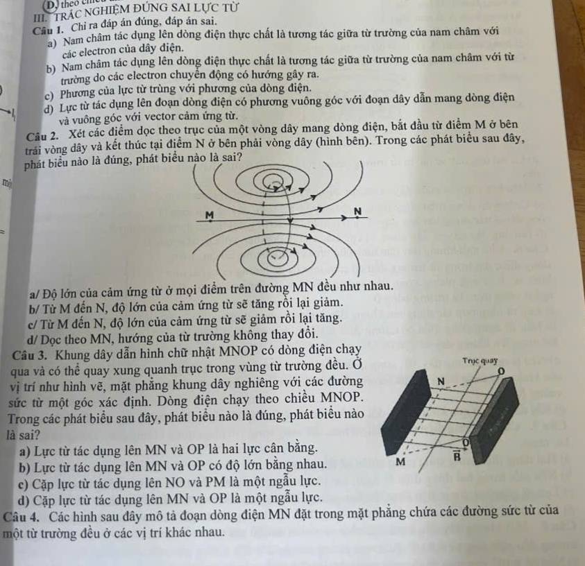 theo chc
III TRAC NGHIEM ĐÚNG SAI LƯC Từ
Cầu 1. Chỉ ra đáp án đúng, đáp án sai.
) Nam châm tác dụng lên dòng điện thực chất là tương tác giữa từ trường của nam châm với
các electron của dây điện.
b) Nam châm tác dụng lên dòng điện thực chất là tương tác giữa từ trường của nam châm với từ
trường do các electron chuyển động có hướng gây ra.
c) Phương của lực từ trùng với phương của dòng điện.
d) Lực từ tác dụng lên đoạn dòng điện có phương vuông góc với đoạn dây dẫn mang dòng điện
và vuông góc với vector cảm ứng từ.
Câu 2. Xét các điểm dọc theo trục của một vòng dây mang dòng điện, bắt đầu từ điểm M ở bên
trải vòng dây và kết thúc tại điểm N ở bên phải vòng dây (hình bên). Trong các phát biểu sau đây,
phát biểu nào là đúng, phát biểu nào là sai?
my
a/ Độ lớn của cảm ứng từ ở mọi điểm trên đường MN đều như nhau.
b/ Từ M đến N, độ lớn của cảm ứng từ sẽ tăng rồi lại giảm.
c/ Từ M đến N, độ lớn của cảm ứng từ sẽ giảm rồi lại tăng.
d/ Dọc theo MN, hướng của từ trường không thay đổi.
Câu 3. Khung dây dẫn hình chữ nhật MNOP có dòng điện chạy
qua và có thể quay xung quanh trục trong vùng từ trường đều. Ở
Trục quay
o
vị trí như hình vẽ, mặt phẳng khung dây nghiêng với các đường N
sức từ một góc xác định. Dòng điện chạy theo chiều MNOP.
Trong các phát biểu sau đây, phát biểu nào là đúng, phát biểu nào
là sai?
a) Lực từ tác dụng lên MN và OP là hai lực cân bằng. 0
b) Lực từ tác dụng lên MN và OP có độ lớn bằng nhau. M
c) Cặp lực từ tác dụng lên NO và PM là một ngẫu lực.
d) Cặp lực từ tác dụng lên MN và OP là một ngẫu lực.
Câu 4. Các hình sau đây mô tả đoạn dòng điện MN đặt trong mặt phẳng chứa các đường sức từ của
một từ trường đều ở các vị trí khác nhau.