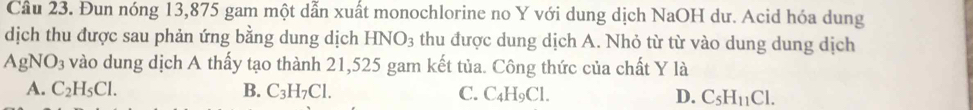 Cầu 23. Đun nóng 13,875 gam một dẫn xuất monochlorine no Y với dung dịch NaOH dư. Acid hóa dung
dịch thu được sau phản ứng bằng dung dịch HNO_3 thu được dung dịch A. Nhỏ từ từ vào dung dung dịch
AgNO_3 vào dung dịch A thấy tạo thành 21,525 gam kết tủa. Công thức của chất Y là
A. C_2H_5Cl. B. C_3H_7Cl. C. C_4H_9Cl. D. C_5H_11Cl.