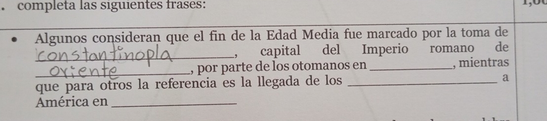 completa las siguientes frases: 
Algunos consideran que el fin de la Edad Media fue marcado por la toma de 
_, capital del Imperio romano de 
_, por parte de los otomanos en _, mientras 
que para otros la referencia es la llegada de los_ 
a 
América en_