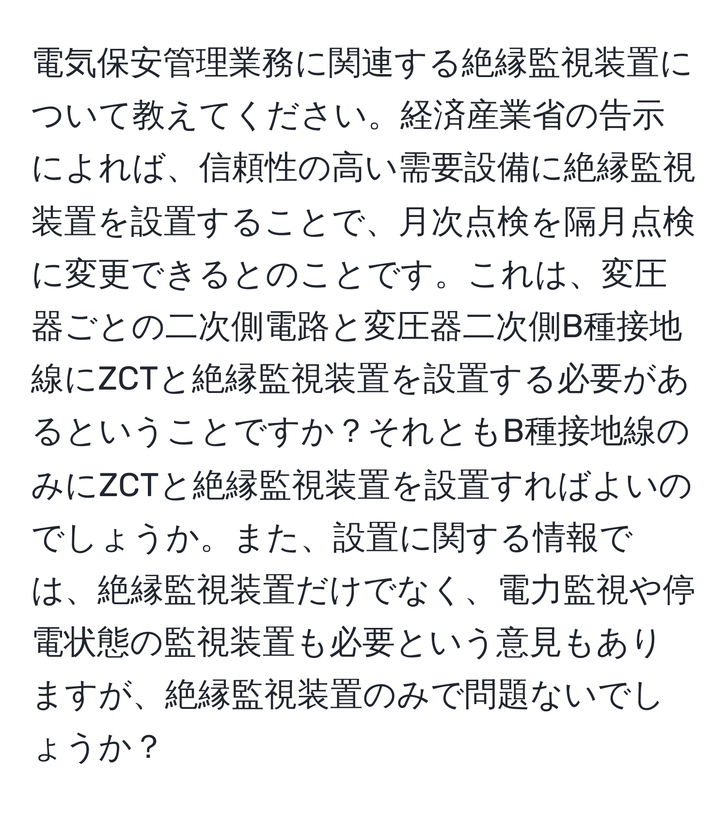 電気保安管理業務に関連する絶縁監視装置について教えてください。経済産業省の告示によれば、信頼性の高い需要設備に絶縁監視装置を設置することで、月次点検を隔月点検に変更できるとのことです。これは、変圧器ごとの二次側電路と変圧器二次側B種接地線にZCTと絶縁監視装置を設置する必要があるということですか？それともB種接地線のみにZCTと絶縁監視装置を設置すればよいのでしょうか。また、設置に関する情報では、絶縁監視装置だけでなく、電力監視や停電状態の監視装置も必要という意見もありますが、絶縁監視装置のみで問題ないでしょうか？