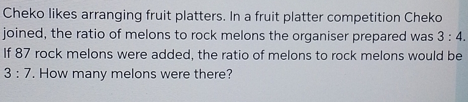 Cheko likes arranging fruit platters. In a fruit platter competition Cheko 
joined, the ratio of melons to rock melons the organiser prepared was 3:4. 
If 87 rock melons were added, the ratio of melons to rock melons would be
3:7. How many melons were there?