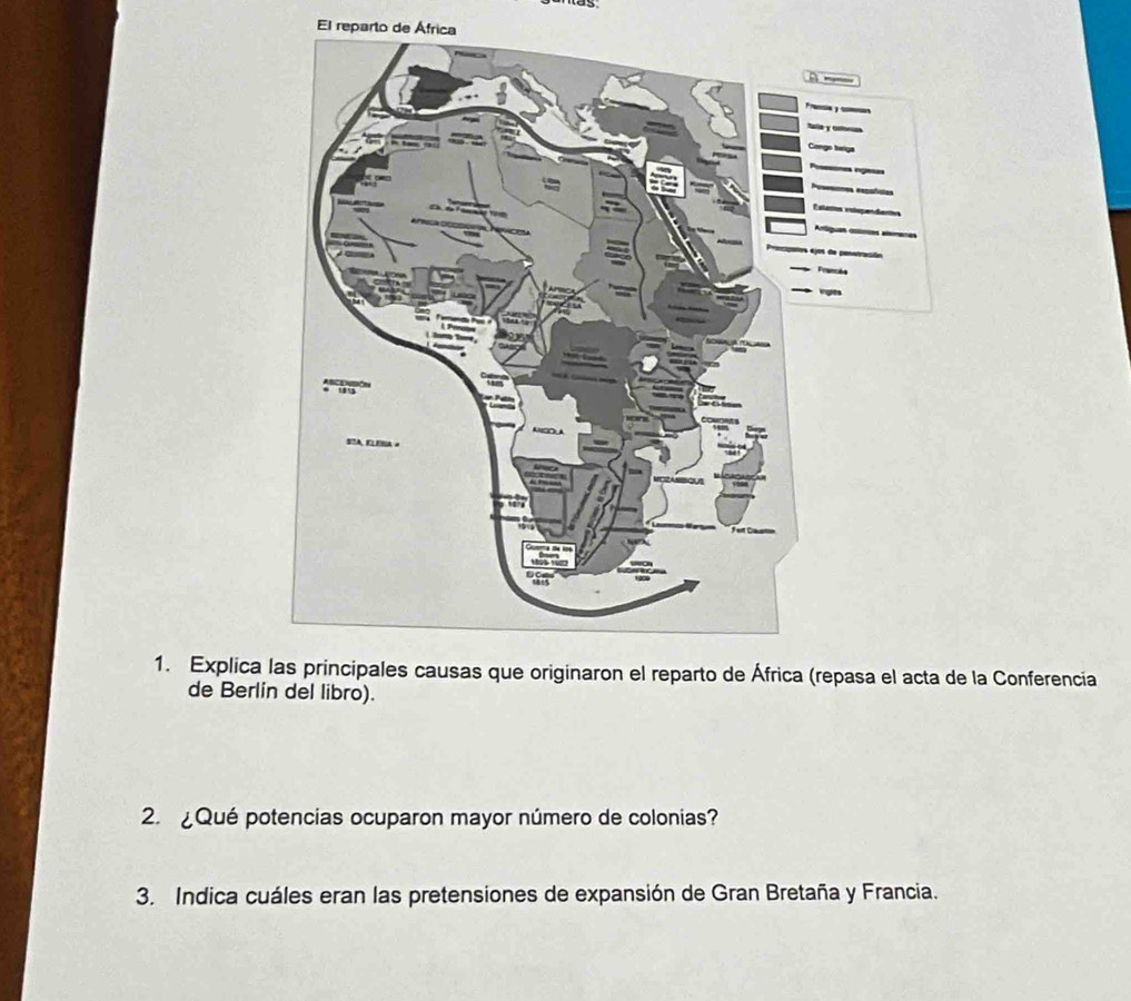 El reparto de África 
1. Explica las principales causas que originaron el reparto de África (repasa el acta de la Conferencia 
de Berlín del libro). 
2. ¿Qué potencias ocuparon mayor número de colonias? 
3. Indica cuáles eran las pretensiones de expansión de Gran Bretaña y Francia.