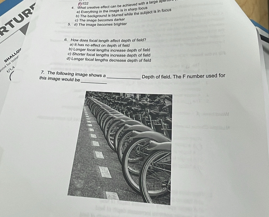 () f/22
4. What creative effect can be achieved with a large apertur
TUR
a) Everything in the image is in sharp focus
b) The background is blurred while the subject is in focus
c) The image becomes darker
5. d) The image becomes brighter
6. How does focal length affect depth of field?
a) It has no effect on depth of field
od for isol HALLO
b) Longer focal lengths increase depth of field
c) Shorter focal lengths increase depth of field
d) Longer focal lengths decrease depth of field
t/1,4
7. The following image shows a
_
this image would be_
Depth of field. The F number used for