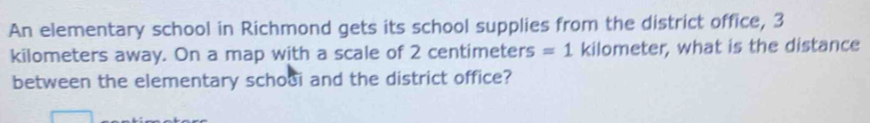 An elementary school in Richmond gets its school supplies from the district office, 3
kilometers away. On a map with a scale of 2 centimeters =1 kilometer, what is the distance 
between the elementary schooi and the district office?