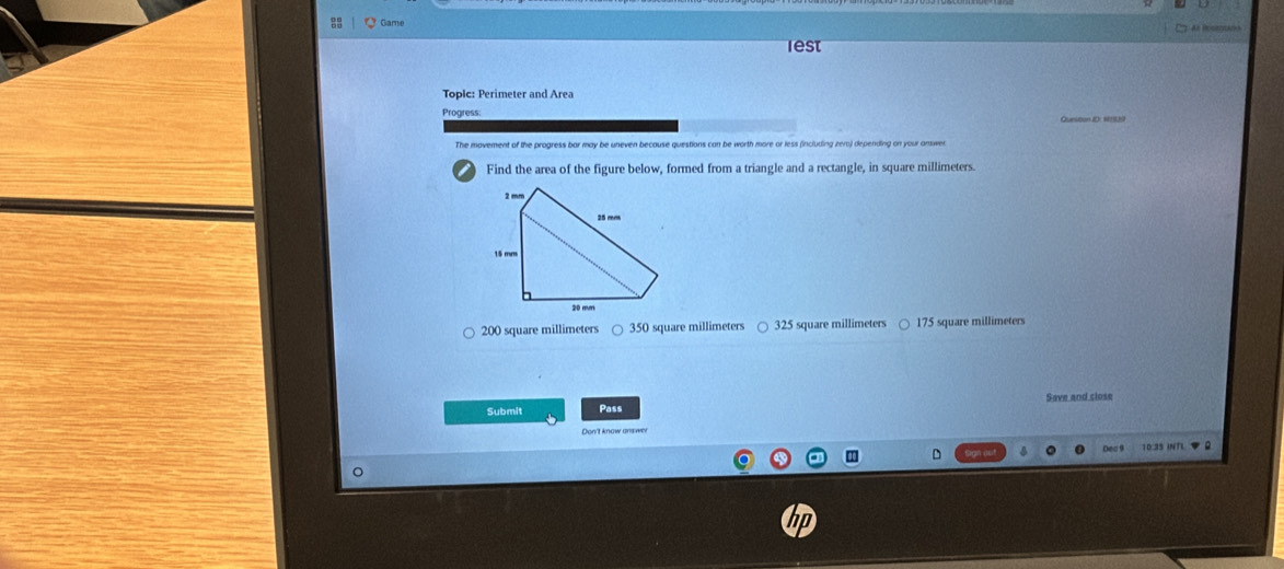 Game
lest
Toplc: Perimeter and Area
Progress: Question ID: MIS39
The movement of the progress bar may be uneven because questions can be worth more or less (including zer) depending on your answe.
Find the area of the figure below, formed from a triangle and a rectangle, in square millimeters.
200 square millimeters 350 square millimeters 325 square millimeters 175 square millimeters
Save and close
Submit Pass
10:35 INTL ▼ R