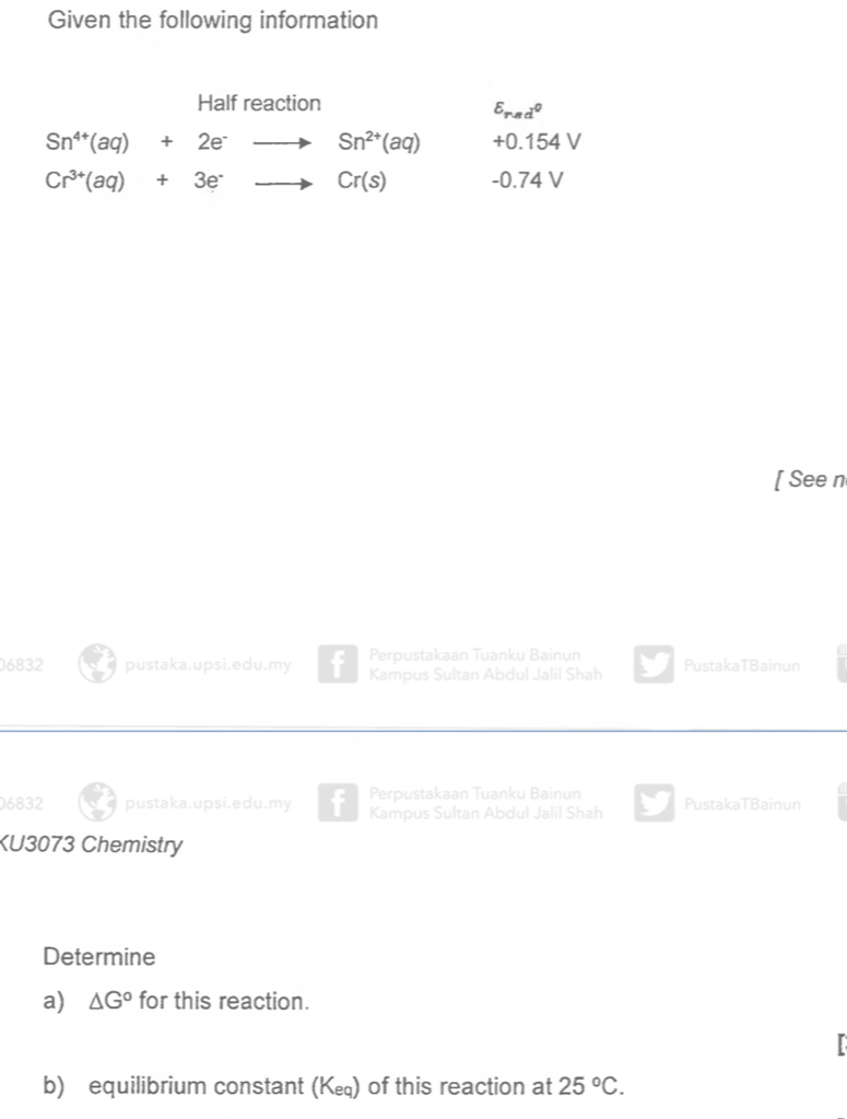 Given the following information 
Half reaction
E_rmd^0
Sn^(4+)(aq)+2e^-to Sn^(2+)(aq) +0.154V
Cr^(3+)(aq)+3e^-to Cr(s) -0.74 v
[ See n 
Perpustakaan Tuanku Bainun 
06832 pustaka.upsi.edu.my Kampus Sultan Abdul Jalil Shah PustakaTBainun 
Perpustakaan Tuanku Bainun 
6832 pustaka.upsi.edu.my Kampus Sultan Abdul Jalil Shah PustakaTBainun 
KU3073 Chemistry 
Determine 
a) △ G° for this reaction. 
I 
b) equilibrium constant (К) of this reaction at 25°C.