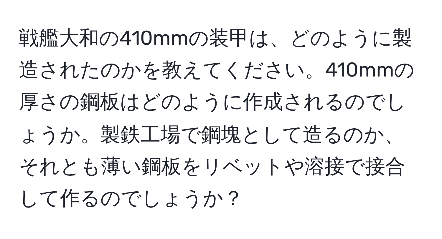 戦艦大和の410mmの装甲は、どのように製造されたのかを教えてください。410mmの厚さの鋼板はどのように作成されるのでしょうか。製鉄工場で鋼塊として造るのか、それとも薄い鋼板をリベットや溶接で接合して作るのでしょうか？