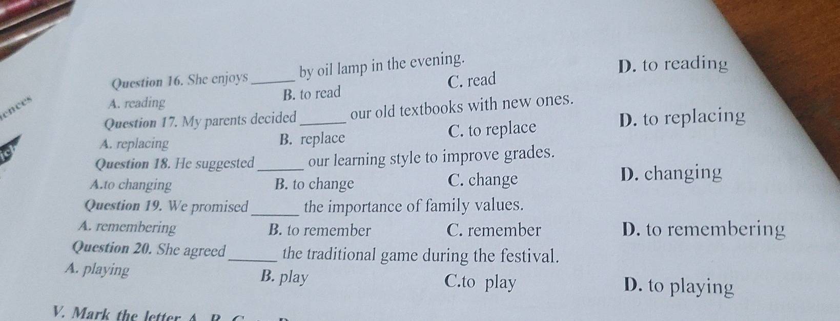 She enjoys _by oil lamp in the evening.
D. to reading
C. read
ences
A. reading B. to read
Question 17. My parents decided _our old textbooks with new ones.
D. to replacing
A. replacing B. replace C. to replace
Question 18. He suggested_ our learning style to improve grades.
A.to changing B. to change C. change
D. changing
Question 19. We promised _the importance of family values.
A. remembering B. to remember C. remember D. to remembering
Question 20. She agreed_ the traditional game during the festival.
A. playing
B. play C.to play D. to playing
V. Mark the letter A