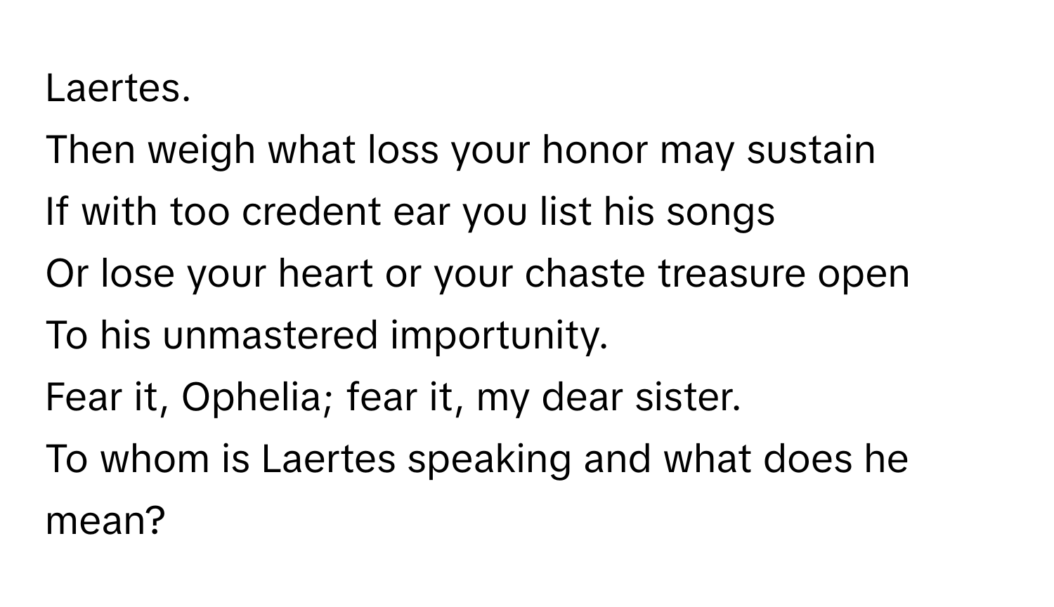 Laertes. 

Then weigh what loss your honor may sustain
If with too credent ear you list his songs
Or lose your heart or your chaste treasure open
To his unmastered importunity.
Fear it, Ophelia; fear it, my dear sister. 

To whom is Laertes speaking and what does he mean?