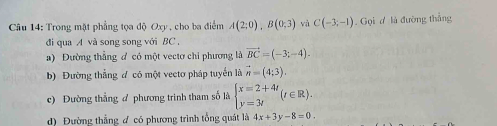 Trong mặt phẳng tọa độ Oxy, cho ba điểm A(2;0), B(0;3) và C(-3;-1). Gọi đ là đường thẳng
đi qua A và song song với BC.
a) Đường thắng đ có một vectơ chỉ phương là vector BC=(-3;-4).
b) Đường thẳng đ có một vectơ pháp tuyến là vector n=(4;3).
c) Đường thẳng đ phương trình tham số là beginarrayl x=2+4t y=3tendarray.  (t∈ R).
d) Đường thẳng đ có phương trình tổng quát là 4x+3y-8=0.