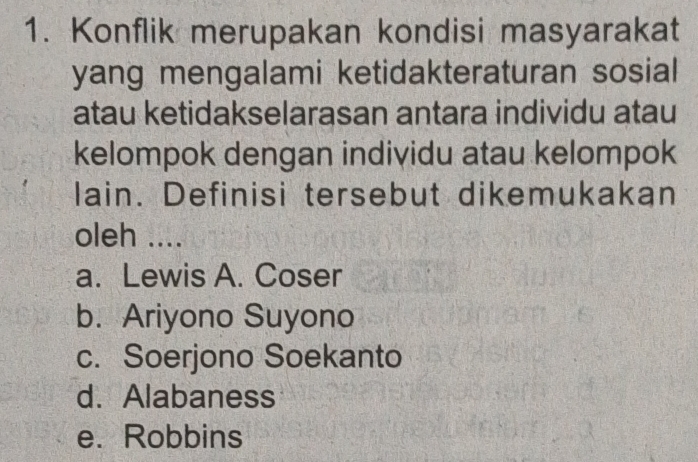 Konflik merupakan kondisi masyarakat
yang mengalami ketidakteraturan sosial
atau ketidakselarasan antara individu atau
kelompok dengan individu atau kelompok
lain. Definisi tersebut dikemukakan
oleh ....
a. Lewis A. Coser
b. Ariyono Suyono
c. Soerjono Soekanto
d. Alabaness
e. Robbins