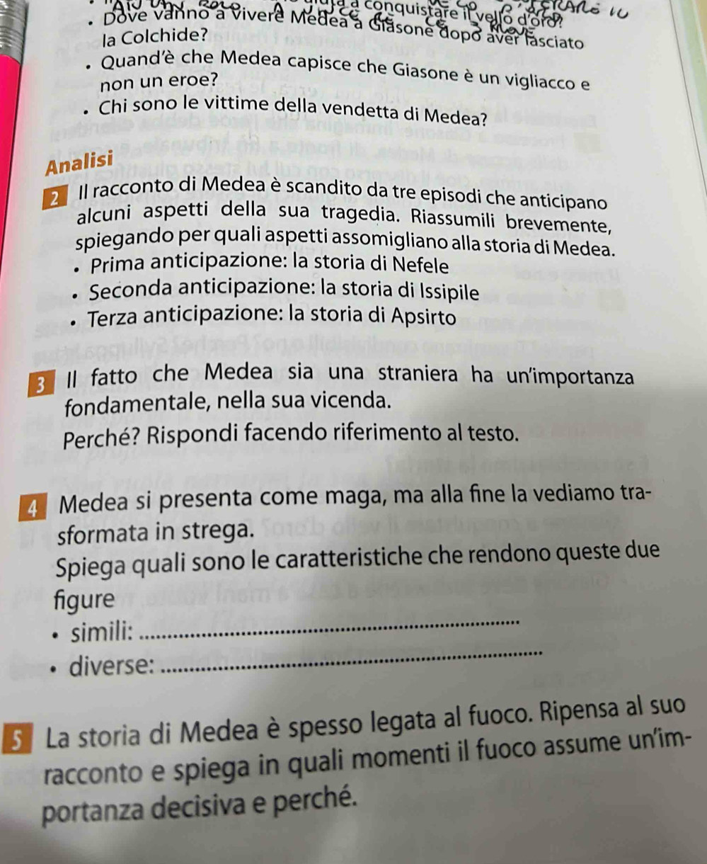 a à conquistare il vello 
Dove vanno a vivere Medea a Giãsone dopo aver lasciato 
la Colchide? 
Quand'è che Medea capisce che Giasone è un vigliacco e 
non un eroe? 
Chi sono le vittime della vendetta di Medea? 
Analisi 
2º Il racconto di Medea è scandito da tre episodi che anticipano 
alcuni aspetti della sua tragedia. Riassumili brevemente, 
spiegando per quali aspetti assomigliano alla storía di Medea. 
* Prima anticipazione: la storia di Nefele 
Seconda anticipazione: la storia di Issipile 
Terza anticipazione: la storia di Apsirto 
3 Il fatto che Medea sia una straniera ha un'importanza 
fondamentale, nella sua vicenda. 
Perché? Rispondi facendo riferimento al testo. 
4 Medea si presenta come maga, ma alla fine la vediamo tra- 
sformata in strega. 
Spiega quali sono le caratteristiche che rendono queste due 
figure 
simili: 
_ 
diverse: 
_ 
5 La storia di Medea è spesso legata al fuoco. Ripensa al suo 
racconto e spiega in quali momenti il fuoco assume un'im- 
portanza decisiva e perché.