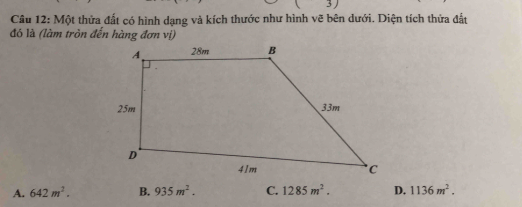 3 )
Câu 12: Một thửa đất có hình dạng và kích thước như hình vẽ bên dưới. Diện tích thửa đất
đó là (làm tròn đến hàng đơn vị)
A. 642m^2. B. 935m^2. C. 1285m^2. D. 1136m^2.