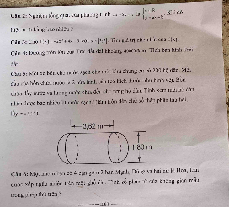 Nghiệm tổng quát của phương trình 2x+5y=7 là beginarrayl x∈ R y=ax+bendarray.. Khi đó 
hiệu a-b bằng bao nhiêu ? 
Câu 3: Cho f(x)=-2x^2+4x-9 với x∈ [3;5]. Tìm giá trị nhỏ nhất của f(x). 
Câu 4: Đường tròn lớn của Trái đất dài khoảng 40000(km). Tính bán kính Trái 
đất 
Câu 5: Một xe bồn chở nước sạch cho một khu chung cư có 200 hộ dân. Mỗi 
đầu của bồn chứa nước là 2 nửa hình cầu (có kích thước như hình vẽ). Bồn 
chứa đầy nước và lượng nước chia đều cho từng hộ dân. Tính xem mỗi hộ dân 
nhận được bao nhiêu lít nước sạch? (làm tròn đến chữ số thập phân thứ hai, 
lấy π =3,14). 
Câu 6: Một nhóm bạn có 4 bạn gồm 2 bạn Mạnh, Dũng và hai nữ là Hoa, Lan 
được xếp ngẫu nhiên trên một ghế dài. Tính số phần tử của không gian mẫu 
trong phép thử trên ? 
_hét_