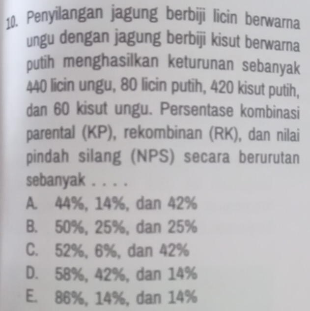 Penyilangan jagung berbiji licin berwarna
ungu dengan jagung berbiji kisut berwarna
putih menghasilkan keturunan sebanyak
440 licin ungu, 80 licin putih, 420 kisut putih,
dan 60 kisut ungu. Persentase kombinasi
parental (KP), rekombinan (RK), dan nilai
pindah silang (NPS) secara berurutan
sebanyak . . . .
A. 44%, 14%, dan 42%
B. 50%, 25%, dan 25%
C. 52%, 6%, dan 42%
D. 58%, 42%, dan 14%
E. 86%, 14%, dan 14%